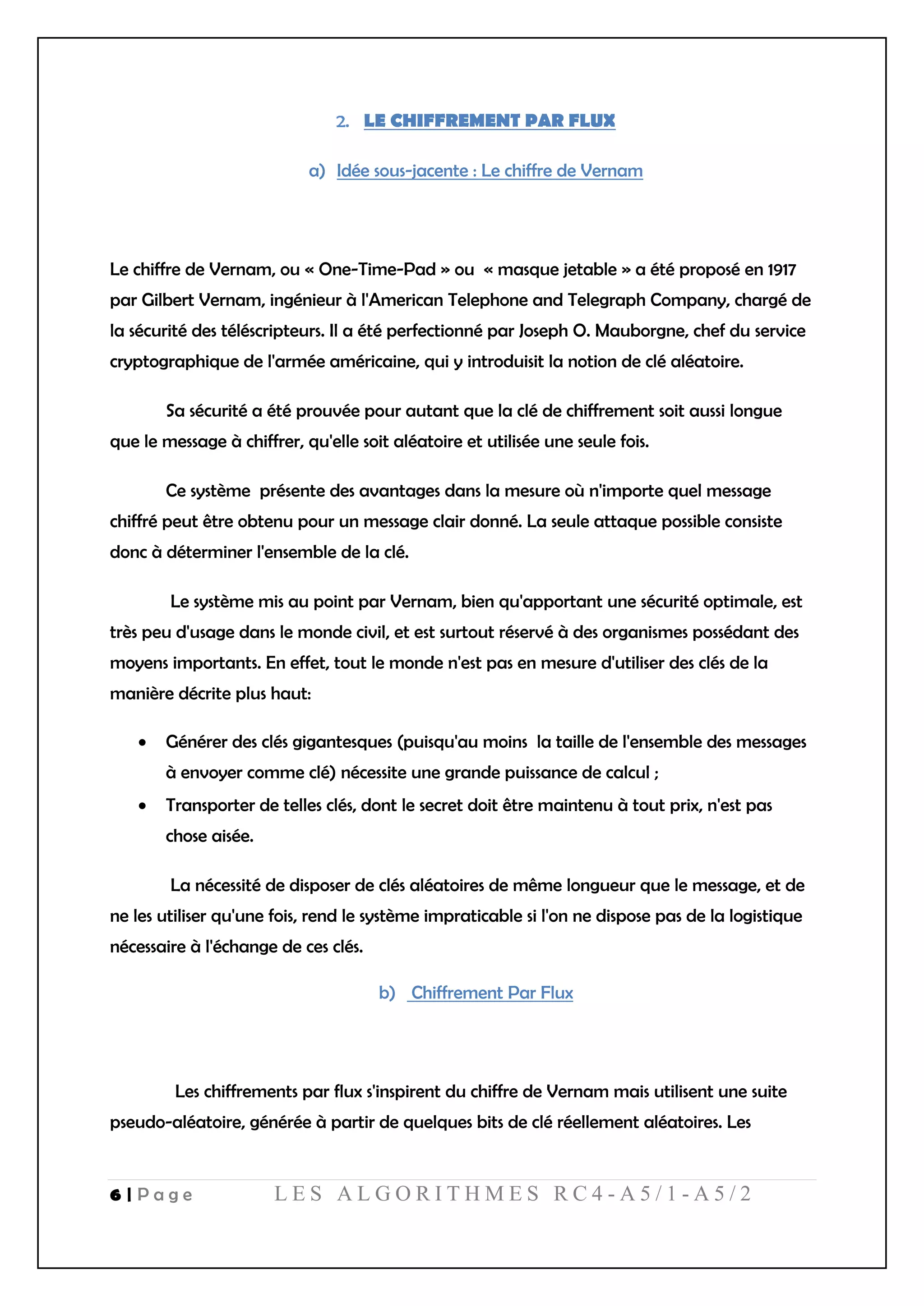 6 | P a g e L E S A L G O R I T H M E S R C 4 - A 5 / 1 - A 5 / 2
LE CHIFFREMENT PAR FLUX
a) Idée sous-jacente : Le chiffre de Vernam
Le chiffre de Vernam, ou « One-Time-Pad » ou « masque jetable » a été proposé en 1917
par Gilbert Vernam, ingénieur à l'American Telephone and Telegraph Company, chargé de
la sécurité des téléscripteurs. Il a été perfectionné par Joseph O. Mauborgne, chef du service
cryptographique de l'armée américaine, qui y introduisit la notion de clé aléatoire.
Sa sécurité a été prouvée pour autant que la clé de chiffrement soit aussi longue
que le message à chiffrer, qu'elle soit aléatoire et utilisée une seule fois.
Ce système présente des avantages dans la mesure où n'importe quel message
chiffré peut être obtenu pour un message clair donné. La seule attaque possible consiste
donc à déterminer l'ensemble de la clé.
Le système mis au point par Vernam, bien qu'apportant une sécurité optimale, est
très peu d'usage dans le monde civil, et est surtout réservé à des organismes possédant des
moyens importants. En effet, tout le monde n'est pas en mesure d'utiliser des clés de la
manière décrite plus haut:
 Générer des clés gigantesques (puisqu'au moins la taille de l'ensemble des messages
à envoyer comme clé) nécessite une grande puissance de calcul ;
 Transporter de telles clés, dont le secret doit être maintenu à tout prix, n'est pas
chose aisée.
La nécessité de disposer de clés aléatoires de même longueur que le message, et de
ne les utiliser qu'une fois, rend le système impraticable si l'on ne dispose pas de la logistique
nécessaire à l'échange de ces clés.
b) Chiffrement Par Flux
Les chiffrements par flux s'inspirent du chiffre de Vernam mais utilisent une suite
pseudo-aléatoire, générée à partir de quelques bits de clé réellement aléatoires. Les
 