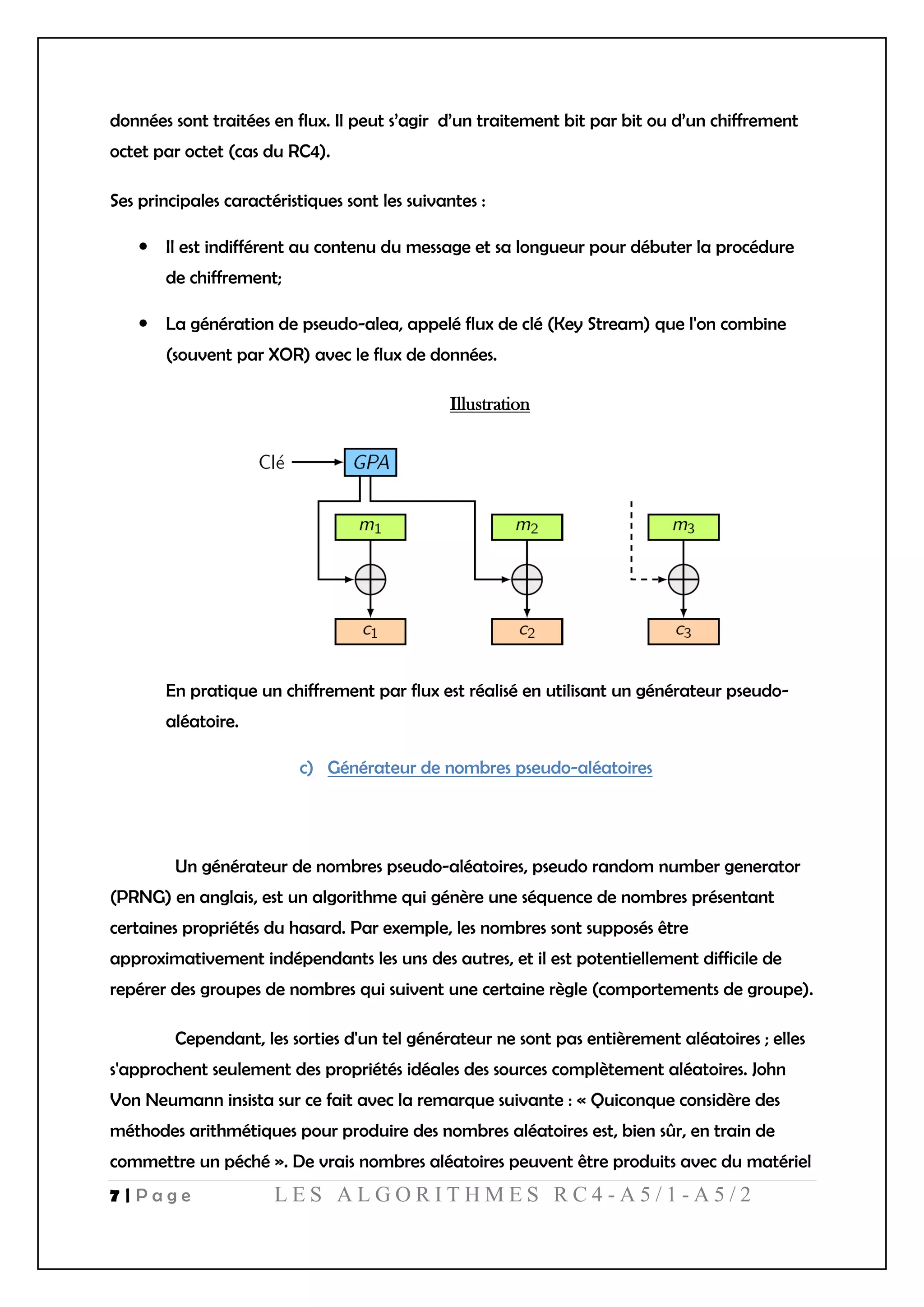 7 | P a g e L E S A L G O R I T H M E S R C 4 - A 5 / 1 - A 5 / 2
données sont traitées en flux. Il peut s’agir d’un traitement bit par bit ou d’un chiffrement
octet par octet (cas du RC4).
Ses principales caractéristiques sont les suivantes :
 Il est indifférent au contenu du message et sa longueur pour débuter la procédure
de chiffrement;
 La génération de pseudo-alea, appelé flux de clé (Key Stream) que l'on combine
(souvent par XOR) avec le flux de données.
Illustration
En pratique un chiffrement par flux est réalisé en utilisant un générateur pseudo-
aléatoire.
c) Générateur de nombres pseudo-aléatoires
Un générateur de nombres pseudo-aléatoires, pseudo random number generator
(PRNG) en anglais, est un algorithme qui génère une séquence de nombres présentant
certaines propriétés du hasard. Par exemple, les nombres sont supposés être
approximativement indépendants les uns des autres, et il est potentiellement difficile de
repérer des groupes de nombres qui suivent une certaine règle (comportements de groupe).
Cependant, les sorties d'un tel générateur ne sont pas entièrement aléatoires ; elles
s'approchent seulement des propriétés idéales des sources complètement aléatoires. John
Von Neumann insista sur ce fait avec la remarque suivante : « Quiconque considère des
méthodes arithmétiques pour produire des nombres aléatoires est, bien sûr, en train de
commettre un péché ». De vrais nombres aléatoires peuvent être produits avec du matériel
 