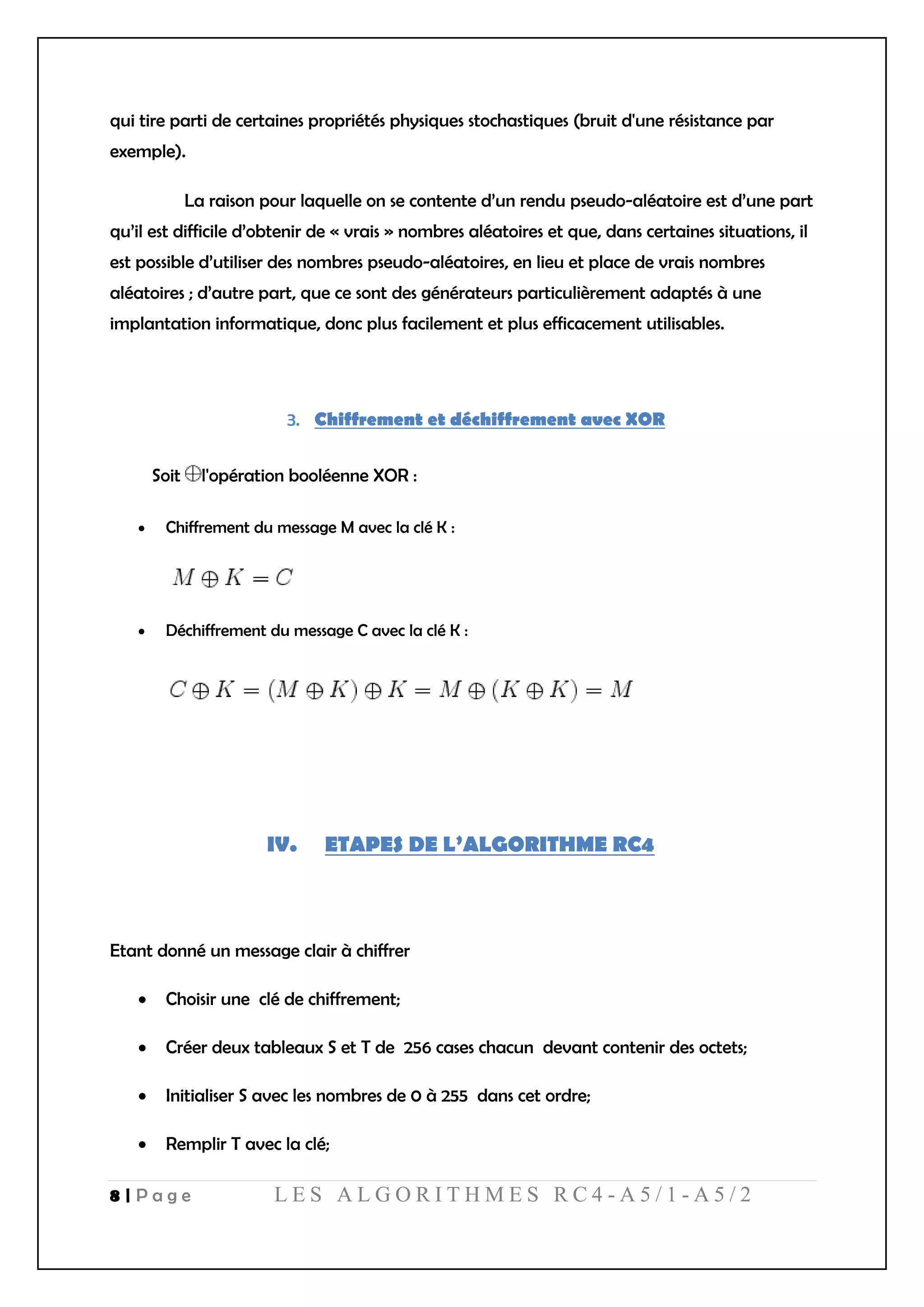 8 | P a g e L E S A L G O R I T H M E S R C 4 - A 5 / 1 - A 5 / 2
qui tire parti de certaines propriétés physiques stochastiques (bruit d'une résistance par
exemple).
La raison pour laquelle on se contente d’un rendu pseudo-aléatoire est d’une part
qu’il est difficile d’obtenir de « vrais » nombres aléatoires et que, dans certaines situations, il
est possible d’utiliser des nombres pseudo-aléatoires, en lieu et place de vrais nombres
aléatoires ; d’autre part, que ce sont des générateurs particulièrement adaptés à une
implantation informatique, donc plus facilement et plus efficacement utilisables.
Chiffrement et déchiffrement avec XOR
Soit l'opération booléenne XOR :
 Chiffrement du message M avec la clé K :
 Déchiffrement du message C avec la clé K :
IV. ETAPES DE L’ALGORITHME RC4
Etant donné un message clair à chiffrer
 Choisir une clé de chiffrement;
 Créer deux tableaux S et T de 256 cases chacun devant contenir des octets;
 Initialiser S avec les nombres de 0 à 255 dans cet ordre;
 Remplir T avec la clé;
 