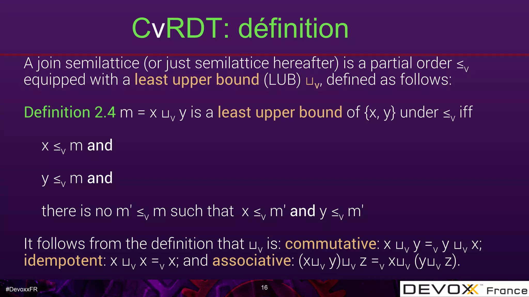 #DevoxxFR
CvRDT: définition
16
A join semilattice (or just semilattice hereafter) is a partial order ≤v
equipped with a least upper bound (LUB) ⊔v, deﬁned as follows:
Definition 2.4 m = x ⊔v y is a least upper bound of {x, y} under ≤v iff
x ≤v m and
y ≤v m and
there is no m′ ≤v m such that x ≤v m′ and y ≤v m′
It follows from the deﬁnition that ⊔v is: commutative: x ⊔v y =v y ⊔v x;
idempotent: x ⊔v x =v x; and associative: (x⊔v y)⊔v z =v x⊔v (y⊔v z).
 