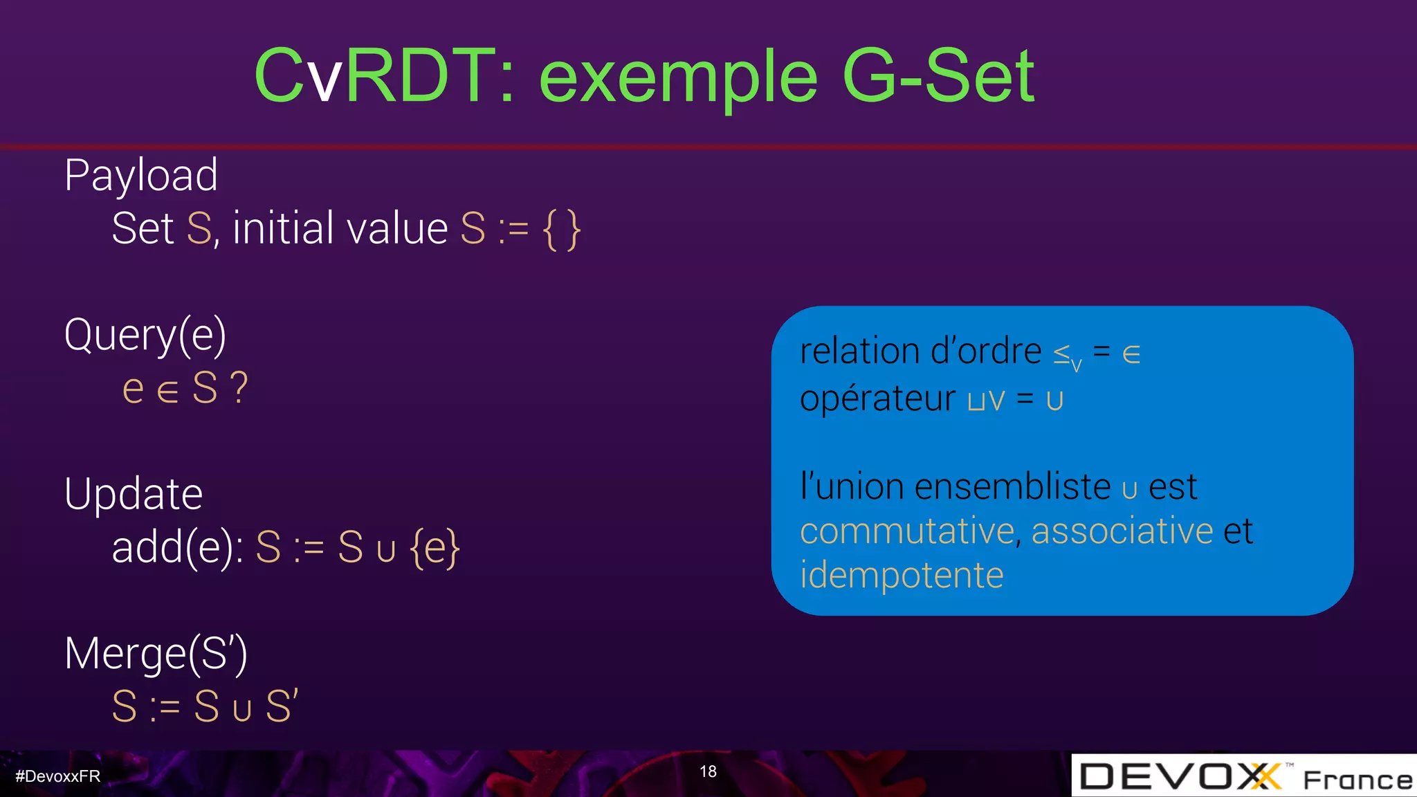 #DevoxxFR
CvRDT: exemple G-Set
18
Payload
Set S, initial value S := { }
Query(e)
e ∈ S ?
Update
add(e): S := S ∪ {e}
Merge(S’)
S := S ∪ S’
relation d’ordre ≤v = ∈
opérateur ⊔v = ∪
l’union ensembliste ∪ est
commutative, associative et
idempotente
 