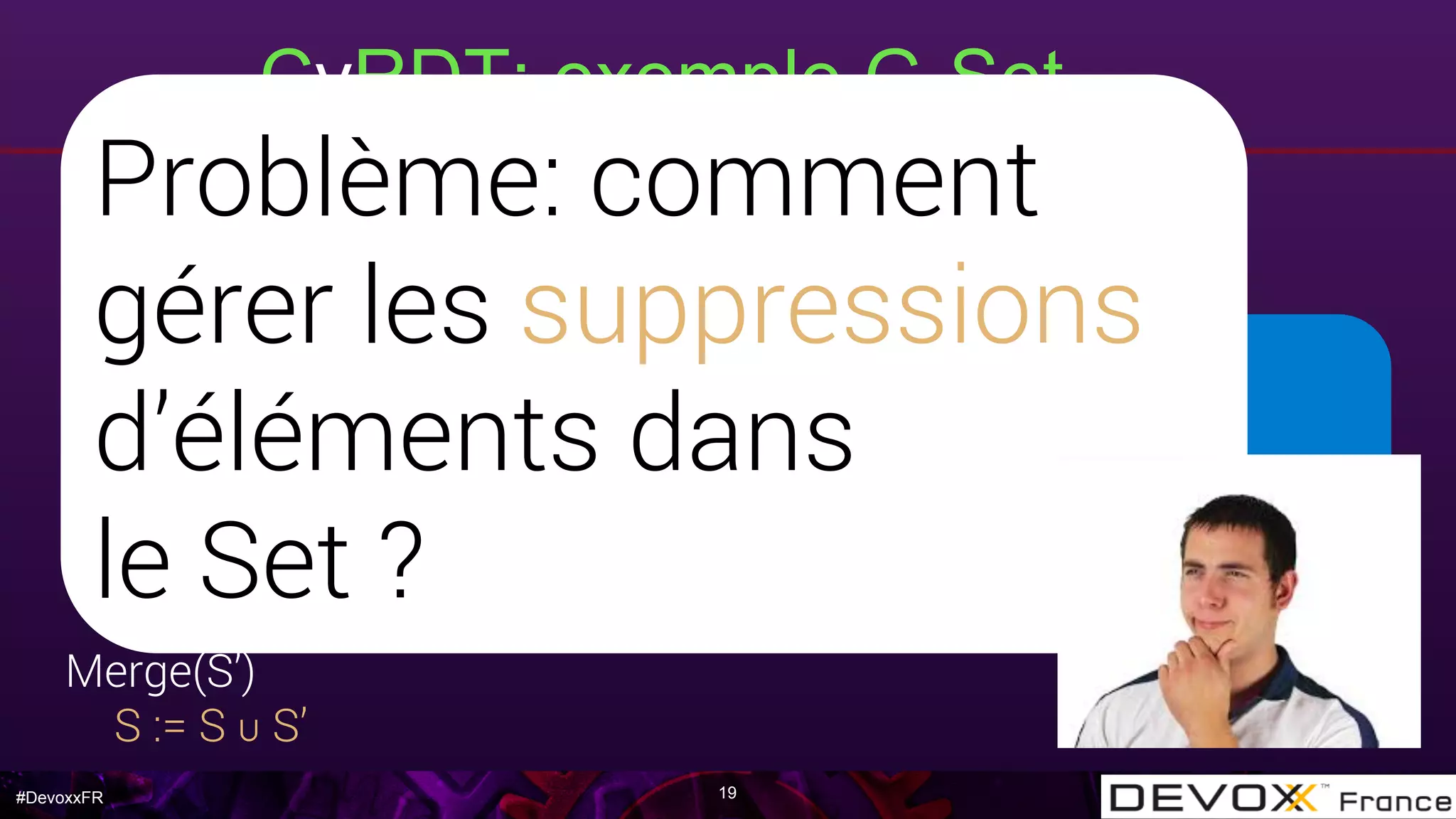 #DevoxxFR
relation d’ordre ≤v = ∈
opérateur ⊔v = ∪
l’union ensembliste ∪ est
commutative, associative et
idempotente
CvRDT: exemple G-Set
19
Payload
Set S, valeur initiale S := { }
Query(e)
e ∈ S ?
Update
add(e): S := S ∪ {e}
Merge(S’)
S := S ∪ S’
Problème: comment
gérer les suppressions
d’éléments dans
le Set ?
 