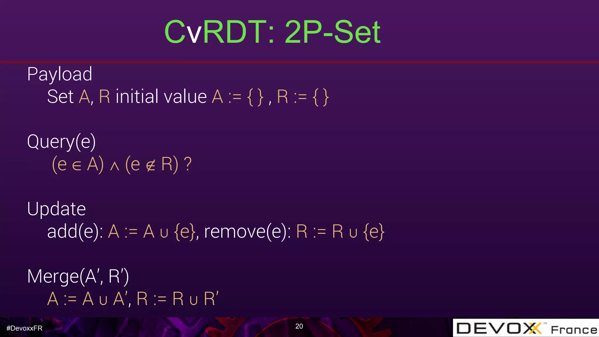 #DevoxxFR
CvRDT: 2P-Set
20
Payload
Set A, R initial value A := { } , R := { }
Query(e)
(e ∈ A) ∧ (e ∉ R) ?
Update
add(e): A := A ∪ {e}, remove(e): R := R ∪ {e}
Merge(A’, R’)
A := A ∪ A’, R := R ∪ R’
 