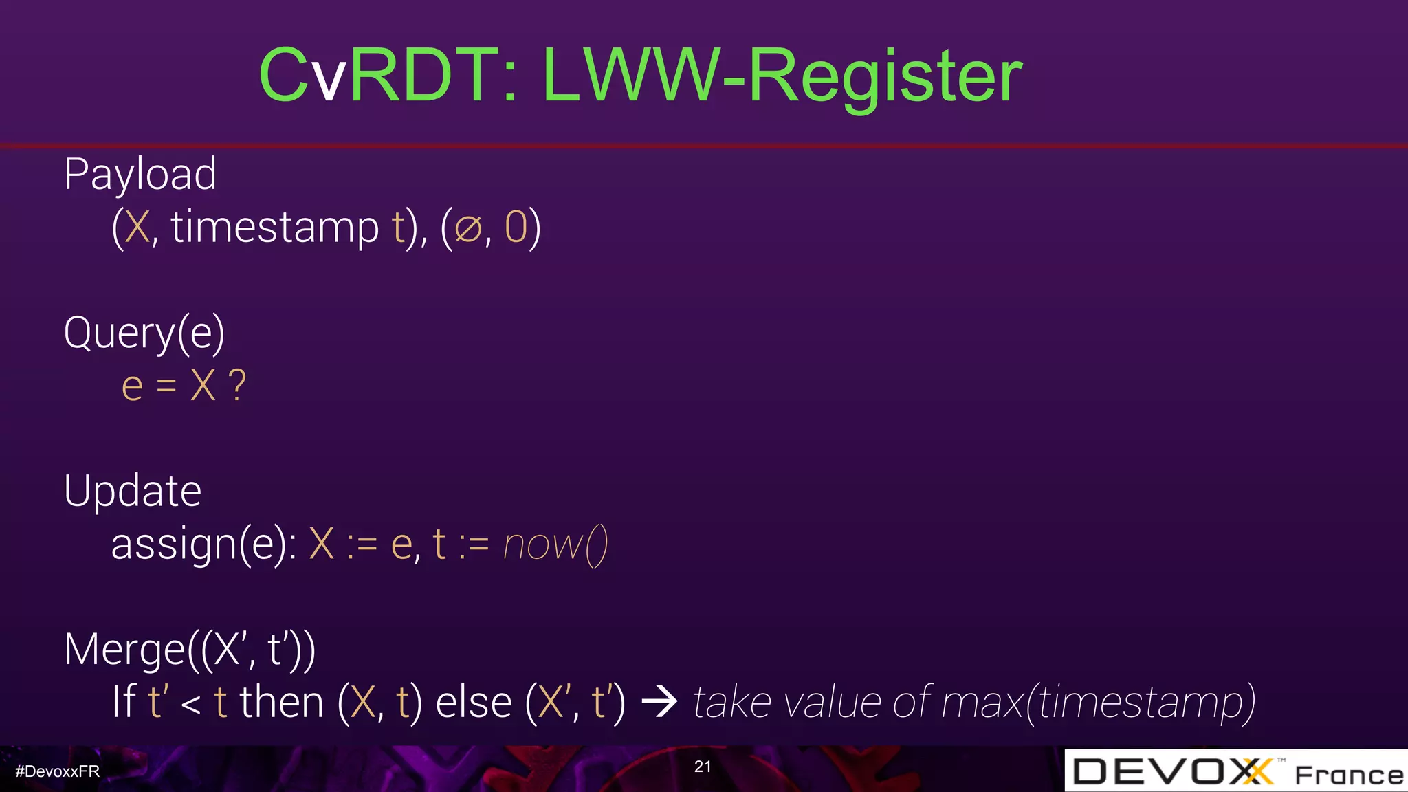 #DevoxxFR
CvRDT: LWW-Register
21
Payload
(X, timestamp t), (∅, 0)
Query(e)
e = X ?
Update
assign(e): X := e, t := now()
Merge((X’, t’))
If t’ < t then (X, t) else (X’, t’) à take value of max(timestamp)
 