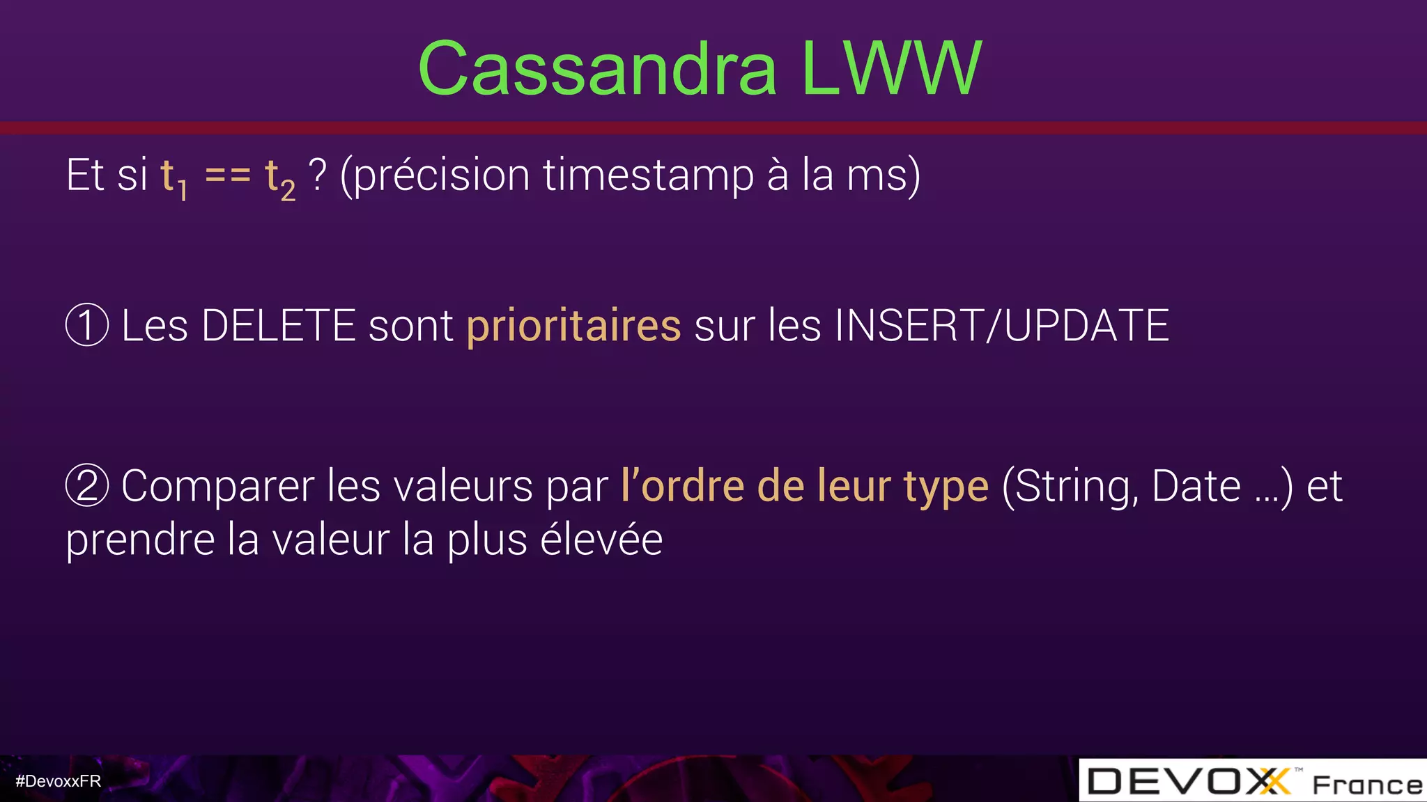 #DevoxxFR
Cassandra LWW
Et si t1 == t2 ? (précision timestamp à la ms) 
Les DELETE sont prioritaires sur les INSERT/UPDATE
Comparer les valeurs par l’ordre de leur type (String, Date …) et
prendre la valeur la plus élevée
 