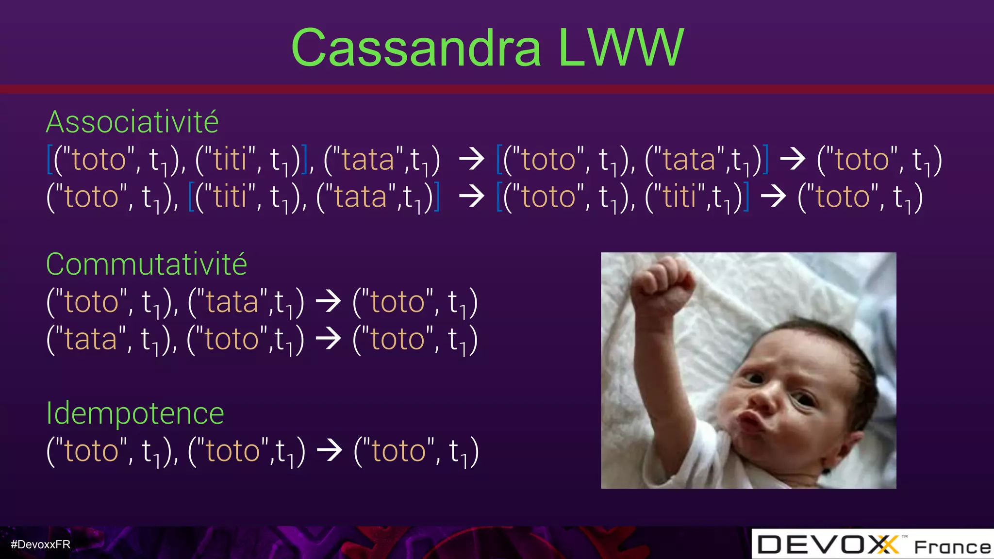 #DevoxxFR
Cassandra LWW
Associativité
[("toto", t1), ("titi", t1)], ("tata",t1) à [("toto", t1), ("tata",t1)] à ("toto", t1) 
("toto", t1), [("titi", t1), ("tata",t1)] à [("toto", t1), ("titi",t1)] à ("toto", t1)
Commutativité
("toto", t1), ("tata",t1) à ("toto", t1)
("tata", t1), ("toto",t1) à ("toto", t1)
Idempotence
("toto", t1), ("toto",t1) à ("toto", t1)
 