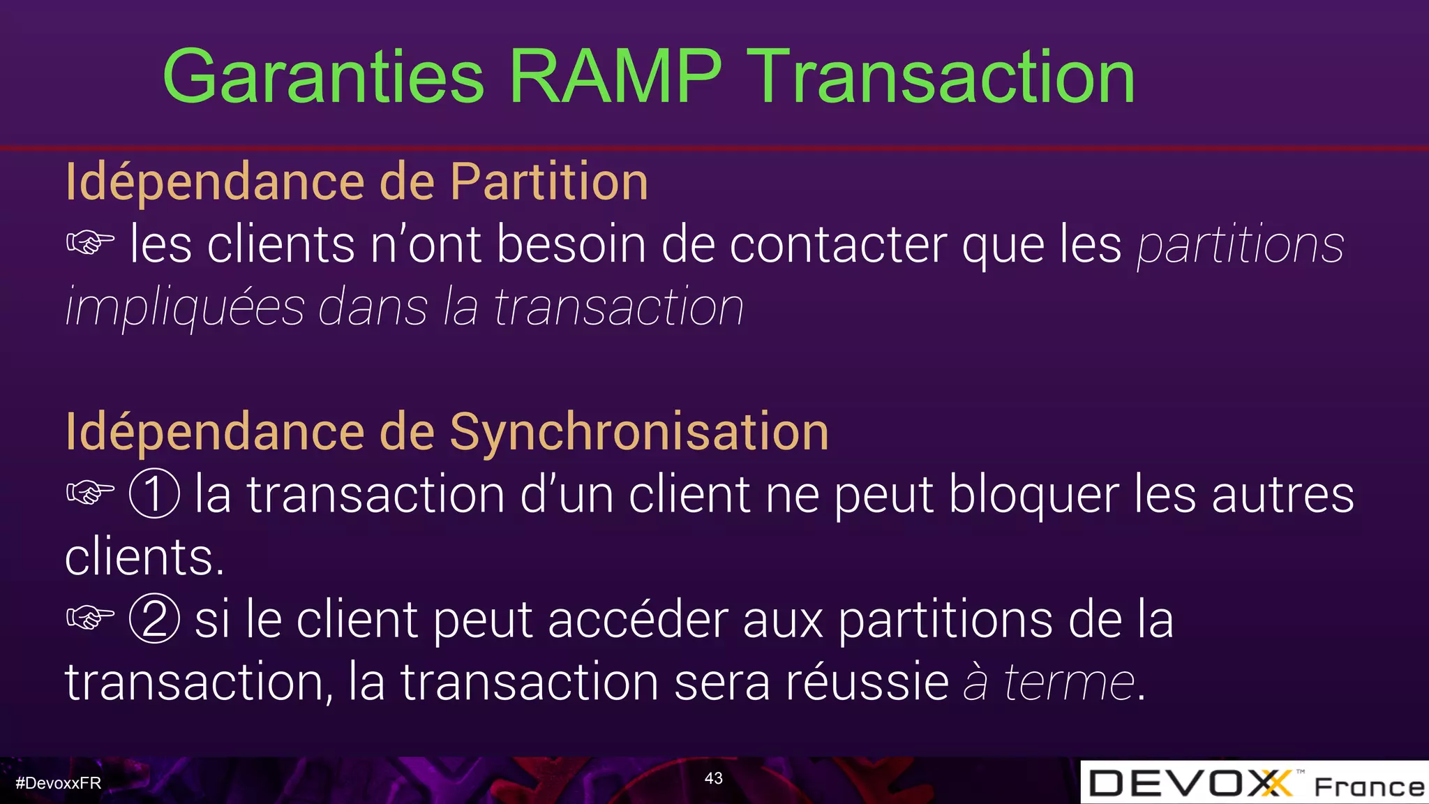 #DevoxxFR
Idépendance de Partition
☞ les clients n’ont besoin de contacter que les partitions
impliquées dans la transaction
Idépendance de Synchronisation
☞ la transaction d’un client ne peut bloquer les autres
clients.
☞ si le client peut accéder aux partitions de la
transaction, la transaction sera réussie à terme.
Garanties RAMP Transaction
43
 