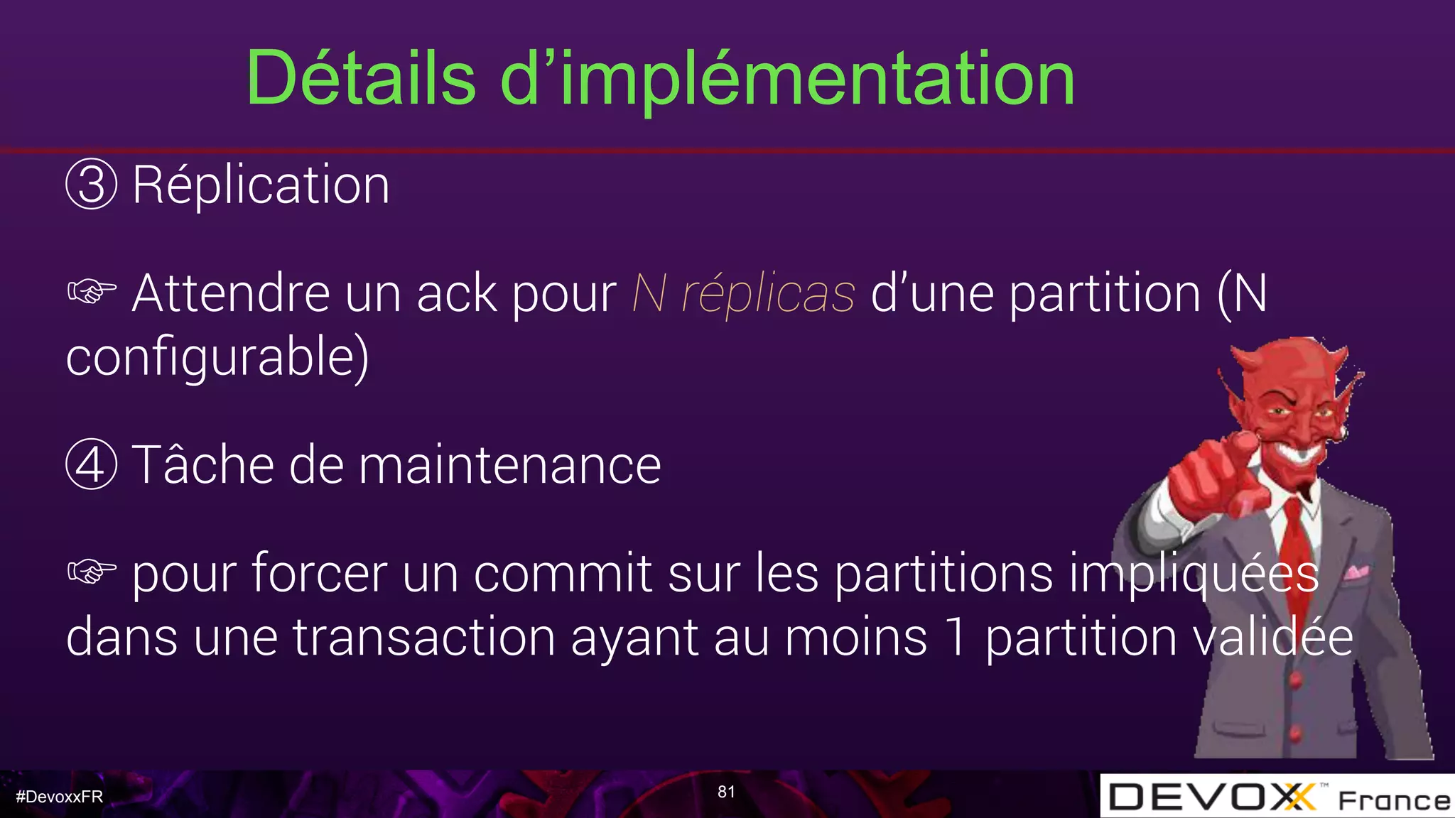 #DevoxxFR
Détails d’implémentation
81
Réplication
☞ Attendre un ack pour N réplicas d’une partition (N
conﬁgurable)
Tâche de maintenance
☞ pour forcer un commit sur les partitions impliquées
dans une transaction ayant au moins 1 partition validée
 