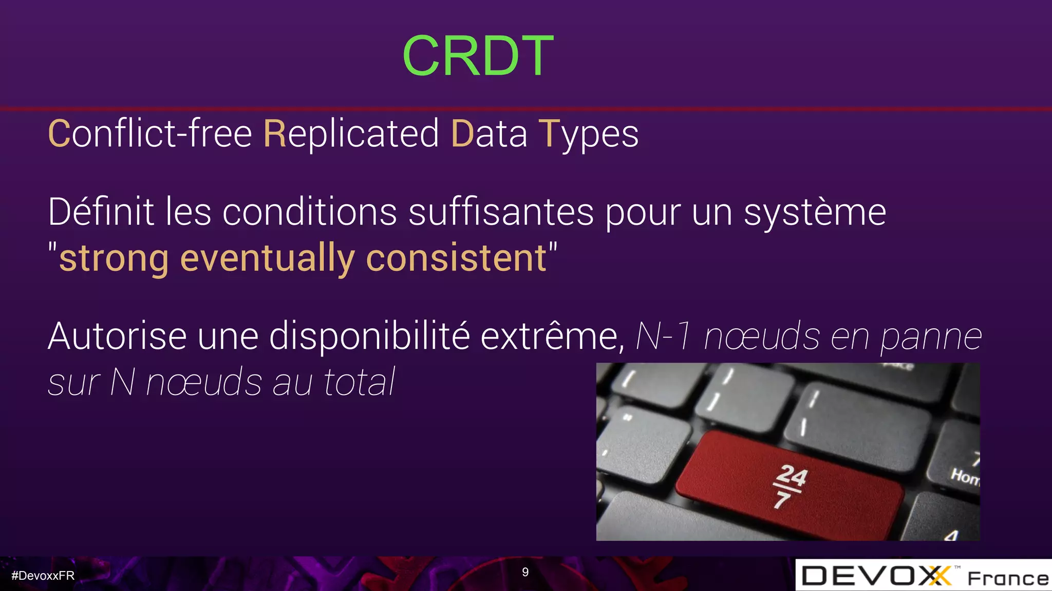 #DevoxxFR
CRDT
9
Conflict-free Replicated Data Types
Déﬁnit les conditions sufﬁsantes pour un système
"strong eventually consistent"
Autorise une disponibilité extrême, N-1 nœuds en panne
sur N nœuds au total
 