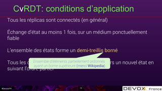 #DevoxxFR
CvRDT: conditions d’application
13
Tous les réplicas sont connectés (en général)
Échange d’état au moins 1 fois, sur un médium ponctuellement
ﬁable
L’ensemble des états forme un demi-treillis borné
Tous les changements d’état transitionnent vers un nouvel état en
suivant l’ordre partiel
Ensemble d’éléments partiellement ordonnés
ayant un borne supérieure (merci Wikipedia)
 