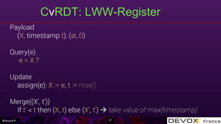 #DevoxxFR
CvRDT: LWW-Register
21
Payload
(X, timestamp t), (∅, 0)
Query(e)
e = X ?
Update
assign(e): X := e, t := now()
Merge((X’, t’))
If t’ < t then (X, t) else (X’, t’) à take value of max(timestamp)
 