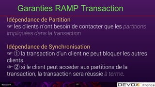 #DevoxxFR
Idépendance de Partition
☞ les clients n’ont besoin de contacter que les partitions
impliquées dans la transaction
Idépendance de Synchronisation
☞ la transaction d’un client ne peut bloquer les autres
clients.
☞ si le client peut accéder aux partitions de la
transaction, la transaction sera réussie à terme.
Garanties RAMP Transaction
43
 