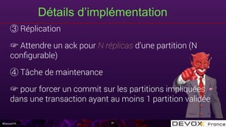 #DevoxxFR
Détails d’implémentation
81
Réplication
☞ Attendre un ack pour N réplicas d’une partition (N
conﬁgurable)
Tâche de maintenance
☞ pour forcer un commit sur les partitions impliquées
dans une transaction ayant au moins 1 partition validée
 
