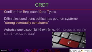 #DevoxxFR
CRDT
9
Conflict-free Replicated Data Types
Déﬁnit les conditions sufﬁsantes pour un système
"strong eventually consistent"
Autorise une disponibilité extrême, N-1 nœuds en panne
sur N nœuds au total
 