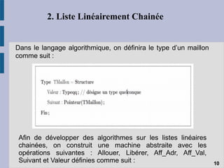 2. Liste Linéairement Chainée
Dans le langage algorithmique, on définira le type d’un maillon
comme suit :
10
Afin de développer des algorithmes sur les listes linéaires
chainées, on construit une machine abstraite avec les
opérations suivantes : Allouer, Libérer, Aff_Adr, Aff_Val,
Suivant et Valeur définies comme suit :
 
