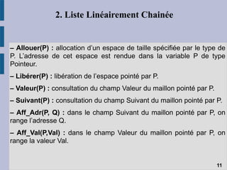 2. Liste Linéairement Chainée
– Allouer(P) : allocation d’un espace de taille spécifiée par le type de
P. L’adresse de cet espace est rendue dans la variable P de type
Pointeur.
– Libérer(P) : libération de l’espace pointé par P.
– Valeur(P) : consultation du champ Valeur du maillon pointé par P.
– Suivant(P) : consultation du champ Suivant du maillon pointé par P.
– Aff_Adr(P, Q) : dans le champ Suivant du maillon pointé par P, on
range l’adresse Q.
– Aff_Val(P,Val) : dans le champ Valeur du maillon pointé par P, on
range la valeur Val.
11
 
