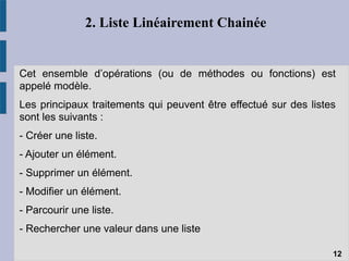 2. Liste Linéairement Chainée
Cet ensemble d’opérations (ou de méthodes ou fonctions) est
appelé modèle.
Les principaux traitements qui peuvent être effectué sur des listes
sont les suivants :
- Créer une liste.
- Ajouter un élément.
- Supprimer un élément.
- Modifier un élément.
- Parcourir une liste.
- Rechercher une valeur dans une liste
12
 