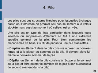 4. Pile
Les piles sont des structures linéaires pour lesquelles à chaque
nœud on s’intéresse en premier lieu non seulement à la valeur
stockée mais aussi au moment où celle-ci est arrivée.
Une pile est un type de liste particulier dans lesquels toute
insertion ou suppression d’élément se fait à une extrémité
appelée sommet de la pile. Pour bien comprendre les
mécanismes de base, il suffit de penser à une pile d’assiettes.
- Empiler un élément dans la pile consiste à créer un nouveau
nœud et à le placer au sommet de la pile, il devient alors lui-
même le nouveau sommet de la pile.
- Dépiler un élément de la pile consiste à récupérer le sommet
de la pile et faire pointer le sommet de la pile à son successeur
(le second élément dans la pile)
20
 