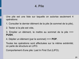4. Pile
Une pile est une liste sur laquelle on autorise seulement 4
opérations:
1. Consulter le dernier élément de la pile (le sommet de la pile),
2. Tester si la pile est vide,
3. Empiler un élément, le mettre au sommet de la pile ==>
PUSH,
4. Dépiler un élément (par le sommet) ==> POP.
Toutes les opérations sont effectuées sur la même extrémité;
on parle de structure en LIFO.
Comportement d'une pile: Last In First Out (LIFO).
21
 