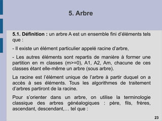 5. Arbre
5.1. Définition : un arbre A est un ensemble fini d’éléments tels
que :
- Il existe un élément particulier appelé racine d’arbre,
- Les autres éléments sont repartis de manière à former une
partition en m classes (m>=0), A1, A2, Am, chacune de ces
classes étant elle-même un arbre (sous arbre).
La racine est l’élément unique de l’arbre à partir duquel on a
accès à ses éléments. Tous les algorithmes de traitement
d’arbres partiront de la racine.
Pour s’orienter dans un arbre, on utilise la terminologie
classique des arbres généalogiques : père, fils, frères,
ascendant, descendant,… tel que :
23
 