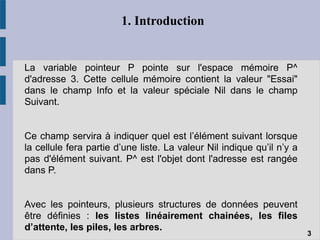 1. Introduction
La variable pointeur P pointe sur l'espace mémoire P^
d'adresse 3. Cette cellule mémoire contient la valeur "Essai"
dans le champ Info et la valeur spéciale Nil dans le champ
Suivant.
Ce champ servira à indiquer quel est l’élément suivant lorsque
la cellule fera partie d’une liste. La valeur Nil indique qu’il n’y a
pas d'élément suivant. P^ est l'objet dont l'adresse est rangée
dans P.
Avec les pointeurs, plusieurs structures de données peuvent
être définies : les listes linéairement chainées, les files
d’attente, les piles, les arbres.
3
 