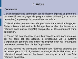 5. Arbre
Conclusion
Certain langages ne permettent pas l'utilisation explicite de pointeurs.
La majorité des langages de programmation utilisent (ou au moins
permettent) le passage de paramètres par valeur.
L'utilisation des pointeurs est très puissante dans certains langages.
Cette puissance (et surtout le fait que l'on touche directement à la
mémoire sans aucun contrôle) complexifie le développement d'une
application.
Si l'on ne fait pas attention et que l'on accède à une zone mémoire
qui ne nous est pas allouée, le processeur via le système
d'exploitation génèrera une erreur de segmentation qui provoquera
une exception voire fera planter l'application.
De plus, comme les allocations mémoire sont réalisées en partie par
le développeur, il doit également se charger de la libération de la
mémoire lorsqu'il n'en a plus besoin, au risque de voir une fuite
mémoire apparaître. 35
 