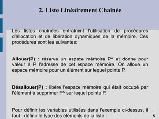 2. Liste Linéairement Chainée
Les listes chaînées entraînent l'utilisation de procédures
d'allocation et de libération dynamiques de la mémoire. Ces
procédures sont les suivantes:
Allouer(P) : réserve un espace mémoire P^ et donne pour
valeur à P l'adresse de cet espace mémoire. On alloue un
espace mémoire pour un élément sur lequel pointe P.
Désallouer(P) : libère l'espace mémoire qui était occupé par
l'élément à supprimer P^ sur lequel pointe P.
Pour définir les variables utilisées dans l'exemple ci-dessus, il
faut : définir le type des éléments de la liste : 5
 