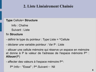 2. Liste Linéairement Chainée
Type Cellule= Structure
Info : Chaîne
Suivant : Liste
fin Structure
- définir le type du pointeur : Type Liste = ^Cellule
- déclarer une variable pointeur : Var P : Liste
- allouer une cellule mémoire qui réserve un espace en mémoire
et donne à P la valeur de l'adresse de l'espace mémoire P^ :
Allouer(P)
- affecter des valeurs à l'espace mémoire P^:
P^.Info "Essai" ; P^.Suivant Nil
6
← ←
 