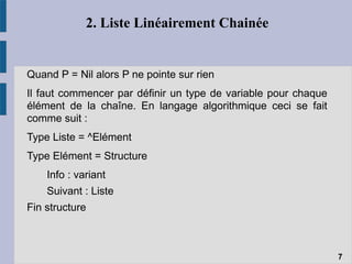 2. Liste Linéairement Chainée
Quand P = Nil alors P ne pointe sur rien
Il faut commencer par définir un type de variable pour chaque
élément de la chaîne. En langage algorithmique ceci se fait
comme suit :
Type Liste = ^Elément
Type Elément = Structure
Info : variant
Suivant : Liste
Fin structure
7
 