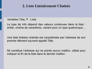 2. Liste Linéairement Chainée
Variables Tète, P : Liste
Le type de Info dépend des valeurs contenues dans la liste :
entier, chaîne de caractères, variant pour un type quelconque…
Une liste linéaire chainée est caractérisée par l’adresse de son
premier élément souvent appelé Tête.
Nil constitue l’adresse qui ne pointe aucun maillon, utilisé pour
indiquer la fin de la liste dans le dernier maillon.
8
 