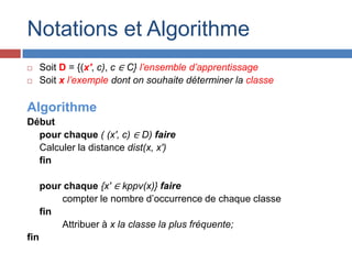 Notations et Algorithme
     Soit D = {(x′, c), c ∈ C} l’ensemble d’apprentissage
     Soit x l’exemple dont on souhaite déterminer la classe

Algorithme
Début
  pour chaque ( (x′, c) ∈ D) faire
  Calculer la distance dist(x, x′)
  fin

      pour chaque {x′ ∈ kppv(x)} faire
          compter le nombre d’occurrence de chaque classe
      fin
          Attribuer à x la classe la plus fréquente;
fin
 