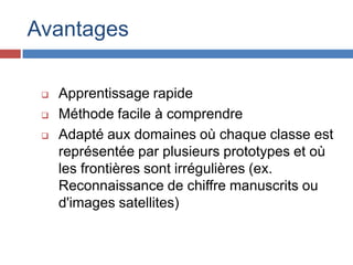 Avantages

    Apprentissage rapide
    Méthode facile à comprendre
    Adapté aux domaines où chaque classe est
     représentée par plusieurs prototypes et où
     les frontières sont irrégulières (ex.
     Reconnaissance de chiffre manuscrits ou
     d'images satellites)
 
