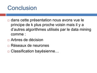 Conclusion
   dans cette présentation nous avons vue le
    principe de k plus proche voisin mais il y a
    d’autres algorithmes utilisés par le data mining
    comme :
   Arbres de décision
   Réseaux de neurones
   Classification bayésienne…
 