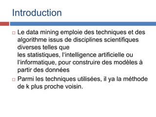 Introduction
   Le data mining emploie des techniques et des
    algorithme issus de disciplines scientifiques
    diverses telles que
    les statistiques, l‘intelligence artificielle ou
    l‘informatique, pour construire des modèles à
    partir des données
   Parmi les techniques utilisées, il ya la méthode
    de k plus proche voisin.
 