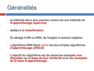 Généralités
•   la méthode des k plus proches voisins est une méthode de
    d’apprentissage supervisé.

•   dédiée à la classification.

•   En abrégé k-NN ou KNN, de l'anglais k-nearest neighbor.

•   L’algorithme KNN figure parmi les plus simples algorithmes
    d’apprentissage artificiel.

•   L’objectif de l’algorithme est de classé les exemples non
    étiquetés sur la base de leur similarité avec les exemples
    de la base d’apprentissage .
 