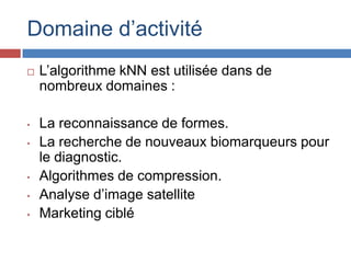 Domaine d’activité
   L’algorithme kNN est utilisée dans de
    nombreux domaines :

•   La reconnaissance de formes.
•   La recherche de nouveaux biomarqueurs pour
    le diagnostic.
•   Algorithmes de compression.
•   Analyse d’image satellite
•   Marketing ciblé
 