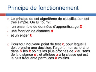Principe de fonctionnement
   Le principe de cet algorithme de classification est
    très simple. On lui fournit:
•    un ensemble de données d’apprentissage D
•   une fonction de distance d
•   et un entier k

   Pour tout nouveau point de test x, pour lequel il
    doit prendre une décision, l’algorithme recherche
    dans D les k points les plus proches de x au sens
    de la distance d , et attribue x à la classe qui est
    la plus fréquente parmi ces k voisins.
 
