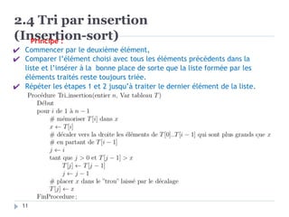 2.4 Tri par insertion
(Insertion-sort)
Principe :
✔ Commencer par le deuxième élément,
✔ Comparer l’élément choisi avec tous les éléments précédents dans la
liste et l’insérer à la bonne place de sorte que la liste formée par les
éléments traités reste toujours triée.
✔ Répéter les étapes 1 et 2 jusqu’à traiter le dernier élément de la liste.
11
 