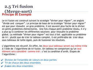 2.5 Tri fusion
(Merge-sort)
14
Principe et Exemple
Le tri fusion est construit suivant la stratégie ”diviser pour régner”, en anglais
”divide and conquer”. Le principe de base de la stratégie ”diviser pour régner”
est que pour résoudre un gros problème, il est souvent plus facile de le diviser
en petits problèmes élémentaires. Une fois chaque petit problème résolu, il n’y
a plus qu’à combiner les différentes solutions pour résoudre le problème
global. La méthode ”diviser pour régner” est tout à fait applicable au problème
de tri : plutôt que de trier le tableau complet, il est préférable de trier deux
sous tableaux de taille égale, puis de fusionner les résultats.
L’algorithme est récursif. En effet, les deux sous tableaux seront eux même triés
à l’aide de l’algorithme de tri fusion. Un tableau ne comportant qu’un seul
élément sera considéré comme trié : c’est la condition d’arrêt. Etapes de
l’algorithme :
✔ Division de l’ensemble de valeurs en deux parties
✔ Tri de chacun des deux ensembles
✔ Fusion des deux ensembles
 