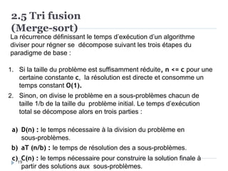 2.5 Tri fusion
(Merge-sort)
La récurrence définissant le temps d’exécution d’un algorithme
diviser pour régner se décompose suivant les trois étapes du
paradigme de base :
1. Si la taille du problème est suffisamment réduite, n <= c pour une
certaine constante c, la résolution est directe et consomme un
temps constant O(1).
2. Sinon, on divise le problème en a sous-problèmes chacun de
taille 1/b de la taille du problème initial. Le temps d’exécution
total se décompose alors en trois parties :
a) D(n) : le temps nécessaire à la division du problème en
sous-problèmes.
b) aT (n/b) : le temps de résolution des a sous-problèmes.
c) C(n) : le temps nécessaire pour construire la solution finale à
partir des solutions aux sous-problèmes.
19
 