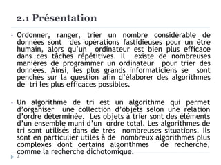 2.1 Présentation
2
• Ordonner, ranger, trier un nombre considérable de
données sont des opérations fastidieuses pour un être
humain, alors qu’un ordinateur est bien plus efficace
dans ces tâches répétitives. Il existe de nombreuses
manières de programmer un ordinateur pour trier des
données. Ainsi, les plus grands informaticiens se sont
penchés sur la question afin d’élaborer des algorithmes
de tri les plus efficaces possibles.
• Un algorithme de tri est un algorithme qui permet
d’organiser une collection d’objets selon une relation
d’ordre déterminée. Les objets à trier sont des éléments
d’un ensemble muni d’un ordre total. Les algorithmes de
tri sont utilisés dans de très nombreuses situations. Ils
sont en particulier utiles à de nombreux algorithmes plus
complexes dont certains algorithmes de recherche,
comme la recherche dichotomique.
 
