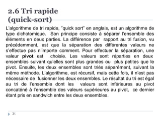 2.6 Tri rapide
(quick-sort)
L’algorithme de tri rapide, ”quick sort” en anglais, est un algorithme de
type dichotomique. Son principe consiste à séparer l’ensemble des
éléments en deux parties. La différence par rapport au tri fusion, vu
précédemment, est que la séparation des différentes valeurs ne
s’effectue pas n’importe comment. Pour effectuer la séparation, une
valeur pivot est choisie. Les valeurs sont réparties en deux
ensembles suivant qu’elles sont plus grandes ou plus petites que le
pivot. Ensuite, les deux ensembles sont triés séparément, suivant la
même méthode. L’algorithme, est récursif, mais cette fois, il n’est pas
nécessaire de fusionner les deux ensembles. Le résultat du tri est égal
au tri de l’ensemble dont les valeurs sont inférieures au pivot
concaténé à l’ensemble des valeurs supérieures au pivot, ce dernier
étant pris en sandwich entre les deux ensembles.
21
 