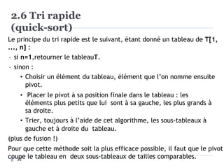 2.6 Tri rapide
(quick-sort)
Le principe du tri rapide est le suivant, étant donné un tableau de T[1,
..., n] :
– si n=1,retourner le tableauT.
– sinon :
• Choisir un élément du tableau, élément que l’on nomme ensuite
pivot.
• Placer le pivot à sa position finale dans le tableau : les
éléments plus petits que lui sont à sa gauche, les plus grands à
sa droite.
• Trier, toujours à l’aide de cet algorithme, les sous-tableaux à
gauche et à droite du tableau.
(plus de fusion !)
Pour que cette méthode soit la plus efficace possible, il faut que le pivot
coupe le tableau en deux sous-tableaux de tailles comparables.
22
 