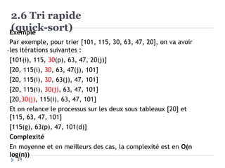 2.6 Tri rapide
(quick-sort)
Exemple
Par exemple, pour trier [101, 115, 30, 63, 47, 20], on va avoir
les itérations suivantes :
[101(i), 115, 30(p), 63, 47, 20(j)]
[20, 115(i), 30, 63, 47(j), 101]
[20, 115(i), 30, 63(j), 47, 101]
[20, 115(i), 30(j), 63, 47, 101]
[20,30(j), 115(i), 63, 47, 101]
Et on relance le processus sur les deux sous tableaux [20] et
[115, 63, 47, 101]
[115(g), 63(p), 47, 101(d)]
Complexité
En moyenne et en meilleurs des cas, la complexité est en O(n
log(n))
24
 