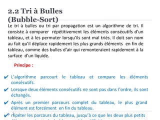 2.2 Tri à Bulles
(Bubble-Sort)
3
Le tri à bulles ou tri par propagation est un algorithme de tri. Il
consiste à comparer répétitivement les éléments consécutifs d’un
tableau, et à les permuter lorsqu’ils sont mal triés. Il doit son nom
au fait qu’il déplace rapidement les plus grands éléments en fin de
tableau, comme des bulles d’air qui remonteraient rapidement à la
surface d’un liquide.
Principe :
✔ L’algorithme parcourt le tableau et compare les éléments
consécutifs.
✔ Lorsque deux éléments consécutifs ne sont pas dans l’ordre, ils sont
échangés.
✔ Après un premier parcours complet du tableau, le plus grand
élément est forcément en fin du tableau.
✔ répéter les parcours du tableau, jusqu’à ce que les deux plus petits
 