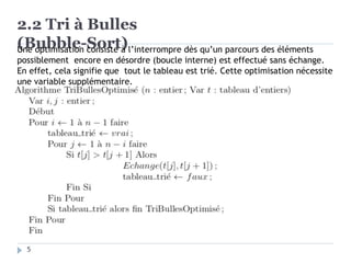 2.2 Tri à Bulles
(Bubble-Sort)
Une optimisation consiste à l’interrompre dès qu’un parcours des éléments
possiblement encore en désordre (boucle interne) est effectué sans échange.
En effet, cela signifie que tout le tableau est trié. Cette optimisation nécessite
une variable supplémentaire.
5
 
