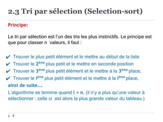 2.3 Tri par sélection (Selection-sort)
8
Principe:
Le tri par sélection est l’un des tris les plus instinctifs. Le principe est
que pour classer n valeurs, il faut :
✔ Trouver le plus petit élément et le mettre au début de la liste
✔ Trouver le 2ème
plus petit et le mettre en seconde position
✔ Trouver le 3ème
plus petit élément et le mettre à la 3ème
place,
✔ Trouver le ième
plus petit élément et le mettre à la ième
place,
ainsi de suite...
L’algorithme se termine quand i = n, (il n’y a plus qu’une valeur à
sélectionner ; celle ci est alors la plus grande valeur du tableau.)
 