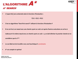 L’ALGORITHME A*
A* SEARCH
ESPRIT 2012-2013
Mohamed Heny SELMI ©
 L’ [open-list] sera ordonnéé selon la fonction d’évaluation :
F(n) = G(n) + H(n)
 C’est un algorithme “best-first search” utilisant la fonction d’évaluation F
 Si on arrrive à un nœud avec une chemin ayant un coût a et après d’autres exécutions on arrive à
redécouvrir le même nœud avec un chemin ayant un coût < a, on doit éliminer le premier chemin et ne
considérer que le 2ème
 Le cas idéal est de travailler avec une heuristique h consistante
 A* est complet et optimal
 