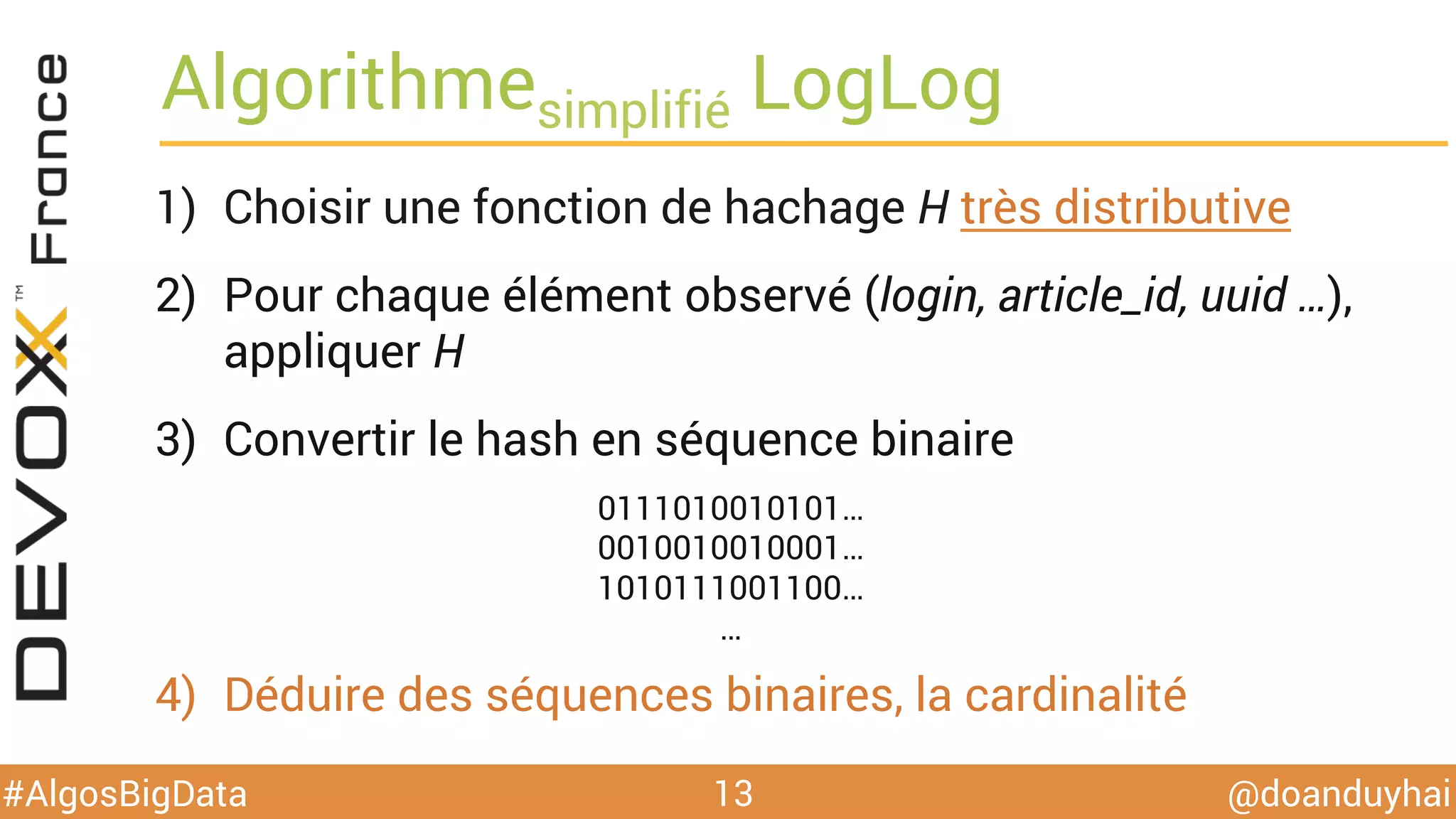 @doanduyhai#AlgosBigData
Algorithmesimplifié LogLog
1)  Choisir une fonction de hachage H très distributive
2)  Pour chaque élément observé (login, article_id, uuid …),
appliquer H
3)  Convertir le hash en séquence binaire
4)  Déduire des séquences binaires, la cardinalité
13
0111010010101…
0010010010001…
1010111001100…
…
 