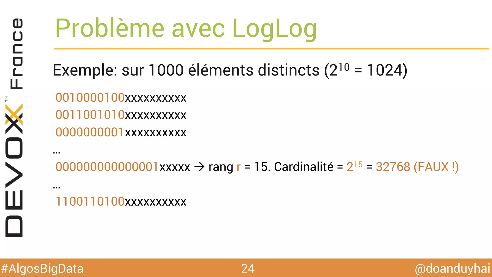 @doanduyhai#AlgosBigData
Problème avec LogLog
Exemple: sur 1000 éléments distincts (210 = 1024)
0010000100xxxxxxxxxx
0011001010xxxxxxxxxx
0000000001xxxxxxxxxx
…
000000000000001xxxxx à rang r = 15. Cardinalité = 215 = 32768 (FAUX !)
…
1100110100xxxxxxxxxx
24
 